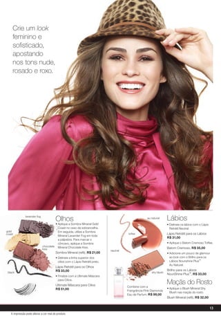 Lábios
• Delineie os lábios com o Lápis
Retrátil Neutral.
Lápis Retrátil para os Lábios
R$ 31,00
• Aplique o Batom Cremoso Toffee.
Batom Cremoso, R$ 35,00
• Adicione um pouco de glamour
ao look com o Brilho para os
Lábios Nourishine Plus™
Au Naturel.
Brilho para os Lábios
NouriShine Plus™, R$ 33,00
Maçãs do Rosto
• Aplique o Blush Mineral Shy
Blush nas maçãs do rosto.
Blush Mineral (reﬁl), R$ 32,00
Olhos
• Aplique a Sombra Mineral Gold
Coast no osso da sobrancelha.
Em seguida, utilize a Sombra
Mineral Lavander Fog em toda
a pálpebra. Para marcar o
côncavo, aplique a Sombra
Mineral Chocolate Kiss.
Sombra Mineral (reﬁl), R$ 21,00
• Delineie a linha superior dos
cílios com o Lápis Retrátil preto.
Lápis Retrátil para os Olhos
R$ 33,00
• Finalize com a Ultimate Máscara
para Cílios.
Ultimate Máscara para Cílios
R$ 51,00
Crie um look
feminino e
soﬁsticado,
apostando
nos tons nude,
rosado e roxo.
Olhos
• Aplique a Sombra Mineral Gold
Coast no osso da sobrancelha.
Em seguida, utilize a Sombra
Mineral Lavander Fog em toda
a pálpebra. Para marcar o
côncavo, aplique a Sombra
Mineral Chocolate Kiss.
Sombra Mineral (reﬁl),
• Delineie a linha superior dos
cílios com o Lápis Retrátil preto.
Lápis Retrátil para os Olhos
R$ 33,00
• Finalize com a Ultimate Máscara
para Cílios.
Ultimate Máscara para Cílios
lavender fog
chocolate
kiss
gold
coast
black
au naturel
toffee
neutral
• Adicione um pouco de glamour
shy blush
Combine com a
Frangrância Pink Diamonds
Eau de Parfum, R$ 99,00
13
A impressão pode alterar a cor real do produto
 