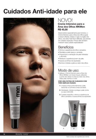Todos os preços são sugestões para revenda
Cuidados Anti-idade para ele
Desenvolvido especialmente para homens, o
Creme Intensivo para a Área dos Olhos ajuda
a reduzir olheiras, bolsas e rugas na região dos
olhos, uma área mais fina e delicada, que precisa
de cuidados especiais. Porque eles também
merecem esse cuidado especializado!
Benefícios
• Diminui a aparência de olhos cansados;
• Revitaliza a pele opaca e cansada;
• Proporciona a sensação de pele hidratada
o dia todo;
• Restaura a aparência jovem da pele;
• Suaviza as linhas de expressão;
• Ilumina e hidrata a pele ao redor dos olhos.
NOVO!
Creme Intensivo para a
Área dos Olhos MKMen
R$ 45,00
Modo de uso:
• Aplique o Creme Intensivo para a Área dos
Olhos MKMen com leves toques utilizando
a ponta dos dedos na área ao redor dos olhos.
Utilize pela manhã e à noite.
CRIE UMA ROTINA DE CUIDADOS COM
TRÊS SIMPLES PASSOS:
1- Limpeza: limpa profundamente a pele,
reduzindo os primeiros sinais da idade;
2- Hidratação: hidrata e protege a pele contra
os raios UVA/UVB;
3- Cuidado específico: diminui a aparência de
olhos cansados e suaviza linhas de expressão.
1 2 3
14
 