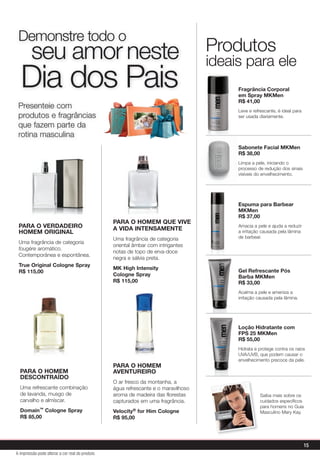 Presenteie com
produtos e fragrâncias
que fazem parte da
rotina masculina
Demonstre todo o
seu amor neste
Dia dos Pais
Produtos
ideais para ele
PARA O VERDADEIRO
HOMEM ORIGINAL
Uma fragrância de categoria
fougère aromático.
Contemporânea e espontânea.
True Original Cologne Spray
R$ 115,00
PARA O HOMEM
AVENTUREIRO
O ar fresco da montanha, a
água refrescante e o maravilhoso
aroma de madeira das florestas
capturados em uma fragrância.
Velocity® for Him Cologne
R$ 95,00
PARA O HOMEM
DESCONTRAÍDO
Uma refrescante combinação
de lavanda, musgo de
carvalho e almíscar.
Domain™ Cologne Spray
R$ 85,00
PARA O HOMEM QUE VIVE
A VIDA INTENSAMENTE
Uma fragrância de categoria
oriental âmbar com intrigantes
notas de topo de erva-doce
negra e sálvia preta.
MK High Intensity
Cologne Spray
R$ 115,00
Saiba mais sobre os
cuidados específicos
para homens no Guia
Masculino Mary Kay.
Fragrância Corporal
em Spray MKMen
R$ 41,00
Leve e refrescante, é ideal para
ser usada diariamente.
ideais para ele
Sabonete Facial MKMen
R$ 38,00
Limpa a pele, iniciando o
processo de redução dos sinais
visíveis do envelhecimento.
Espuma para Barbear
MKMen
R$ 37,00
Amacia a pele e ajuda a reduzir
a irritação causada pela lâmina
de barbear.
Gel Refrescante Pós
Barba MKMen
R$ 33,00
Acalma a pele e ameniza a
irritação causada pela lâmina.
Loção Hidratante com
FPS 25 MKMen
R$ 55,00
Hidrata e protege contra os raios
UVA/UVB, que podem causar o
envelhecimento precoce da pele.
A impressão pode alterar a cor real do produto
15
 