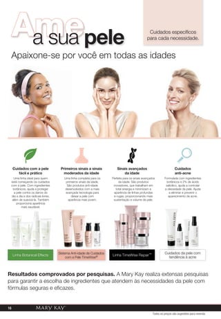 Resultados comprovados por pesquisas. A Mary Kay realiza extensas pesquisas
para garantir a escolha de ingredientes que atendem às necessidades da pele com
fórmulas seguras e eficazes.
Cuidados específicos
para cada necessidade.
Apaixone-se por você em todas as idades
Cuidados com a pele
fácil e prático
Linha Botanical Effects
Uma linha ideal para quem
está começando os cuidados
com a pele. Com ingredientes
botânicos, ajuda a proteger
a pele contra os danos do
dia a dia e dos radicais livres,
além de suavizá-la. Também
proporciona aparência
mais saudável.
Primeiros sinais a sinais
moderados da idade
Sistema Anti-idade de Cuidados
com a Pele TimeWise®
Sistema Anti-idade de CuidadosSistema Anti-idade de CuidadosSistema Anti-idade de CuidadosSistema Anti-idade de CuidadosSistema Anti-idade de CuidadosSistema Anti-idade de CuidadosSistema Anti-idade de Cuidados
Uma linha completa para os
primeiros sinais da idade.
São produtos anti-idade
desenvolvidos com a mais
avançada tecnologia para
deixar a pele com
aparência mais jovem.
Sinais avançados
da idade
Linha TimeWise Repair™
Perfeita para os sinais avançados
da idade. São produtos
inovadores, que trabalham em
total sinergia e minimizam a
aparência de linhas profundas
e rugas, proporcionando mais
sustentação e volume da pele.
Amea sua pele
Cuidados
anti-acne
Cuidados da pele com
tendência à acne
Cuidados da pele comCuidados da pele comCuidados da pele comCuidados da pele comCuidados da pele comCuidados da pele comCuidados da pele com
Formulada com ingredientes
botânicos e 2% de ácido
salicílico, ajuda a controlar
a oleosidade da pele. Ajuda
a eliminar e prevenir o
aparecimento da acne.
Todos os preços são sugestões para revenda
16
 