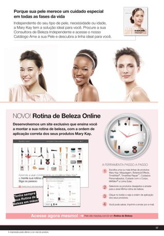 Porque sua pele merece um cuidado especial
em todas as fases da vida
Independente do seu tipo de pele, necessidade ou idade,
a Mary Kay tem a solução ideal para você. Procure a sua
Consultora de Beleza Independente e acesse o nosso
Catálogo Ame a sua Pele e descubra a linha ideal para você.
NOVO! Rotina de Beleza Online
Desenvolvemos um site exclusivo que ensina você
a montar a sua rotina de beleza, com a ordem de
aplicação correta dos seus produtos Mary Kay.
Acesse agora mesmo! ➜ Pelo site marykay.com.br em Rotina de Beleza
Tenha sempre
sua Rotina de
Beleza em mãos!
A FERRAMENTA PASSO A PASSO
Escolha uma ou mais linhas de produtos
Mary Kay: Maquiagem, Botanical Effects,
TimeWise®, TimeWise Repair™, Cuidados
Personalizados, Cuidado com o Corpo,
MKMen® e Linha Solar;
Selecione os produtos desejados e arraste
para a área Minha rotina de beleza;
Clique no botão e veja a ordem de aplicação
dos seus produtos;
Você pode salvar, imprimir e enviar por e-mail.
1
2
3
4
17
A impressão pode alterar a cor real do produto
 