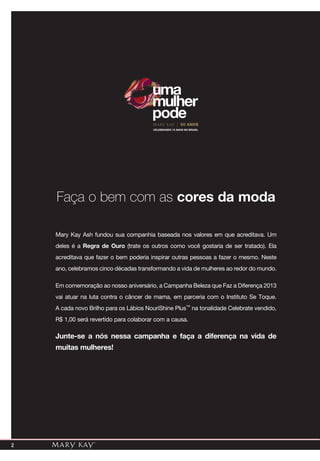 2
Mary Kay Ash fundou sua companhia baseada nos valores em que acreditava. Um
deles é a Regra de Ouro (trate os outros como você gostaria de ser tratado). Ela
acreditava que fazer o bem poderia inspirar outras pessoas a fazer o mesmo. Neste
ano, celebramos cinco décadas transformando a vida de mulheres ao redor do mundo.
Em comemoração ao nosso aniversário, a Campanha Beleza que Faz a Diferença 2013
vai atuar na luta contra o câncer de mama, em parceria com o Instituto Se Toque.
A cada novo Brilho para os Lábios NouriShine Plus™ na tonalidade Celebrate vendido,
R$ 1,00 será revertido para colaborar com a causa.
Junte-se a nós nessa campanha e faça a diferença na vida de
muitas mulheres!
Faça o bem com as cores da moda
CELEBRANDO 15 ANOS NO BRASIL
50 ANOS
uma
mulher
pode
 