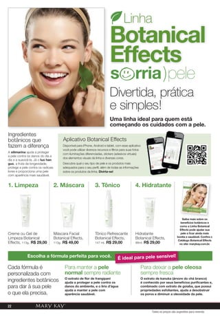 A silimarina ajuda a proteger
a pele contra os danos do dia a
dia e a suavizá-la. Já o luo han
guo, a fruta da longevidade,
protege a pele contra os radicais
livres e proporciona uma pele
com aparência mais saudável.
Ingredientes
botânicos que
fazem a diferença
Para deixar a pele oleosa
sempre fresca
O extrato de kanuka (árvore do chá branco)
é conhecido por seus benefícios purificantes e,
combinado com extrato de goiaba, que possui
propriedades esfoliantes, ajuda a desobstruir
os poros e diminuir a oleosidade da pele.
Escolha a fórmula perfeita para você.
Cada fórmula é
personalizada com
ingredientes botânicos
para dar à sua pele
o que ela precisa.
Para manter a pele
normal sempre radiante
O extrato de flor de frangipani
ajuda a proteger a pele contra os
danos do ambiente, e o lírio d’água
ajuda a manter a pele com
aparência saudável.
Divertida, prática
e simples!
Linha
Botanical
Effects
Uma linha ideal para quem está
começando os cuidados com a pele.
s rria)pele
Creme ou Gel de
Limpeza Botanical
Effects, 113g. R$ 29,00
1. Limpeza
Hidratante
Botanical Effects,
88ml. R$ 29,00
4. Hidratante
Tônico Refrescante
Botanical Effects,
147 ml. R$ 29,00
3. Tônico
Máscara Facial
Botanical Effects,
113g. R$ 49,00
2. Máscara
Máscara Facial
Para deixar a pele oleosa
É ideal para pele sensível!
Disponível para iPhone, Android e tablet, com esse aplicativo
você pode utilizar diversos recursos e filtros para suas fotos
com iluminações diferenciadas, stickers (adesivos virtuais)
dos elementos visuais da linha e diversas cores.
Descubra qual o seu tipo de pele e os produtos mais
adequados para o seu perfil, além de todas as informações
sobre os produtos da linha. Divirta-se!
Aplicativo Botanical Effects
Saiba mais sobre os
benefícios botânicos e
como a Linha Botanical
Effects pode ajudar sua
pele a ﬁcar ainda mais
bonita e saudável. Conﬁra o
Catálogo Botanical Effects
no site: marykay.com.br.
Saiba mais sobre os
Todos os preços são sugestões para revenda
22
 
