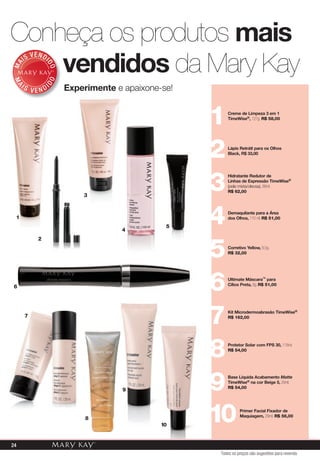 Experimente e apaixone-se!
MA
IS VENDI
DO
MA
I S V E N DI
DO
Conheça os produtos mais
vendidos da Mary Kay
Creme de Limpeza 3 em 1
TimeWise®, 127g. R$ 58,00
1
1
2
6
7
8
9
10
3
4
5
Lápis Retrátl para os Olhos
Black, R$ 33,00
2
Hidratante Redutor de
Linhas de Expressão TimeWise®
(pele mista/oleosa), 88ml.
R$ 62,003
Demaquilante para a Área
dos Olhos, 110 ml. R$ 51,00
4
Corretivo Yellow, 8,5g.
R$ 32,00
5
Ultimate Máscara™ para
Cílios Preta, 8g. R$ 51,00
6
Kit Microdermoabrasão TimeWise®
R$ 162,00
7
Protetor Solar com FPS 30, 118ml.
R$ 54,00
8
Base Líquida Acabamento Matte
TimeWise® na cor Beige 5, 29ml.
R$ 54,009
Primer Facial Fixador de
Maquiagem, 29ml. R$ 56,00
1
Experimente e apaixone-se!
3
Todos os preços são sugestões para revenda
24
 