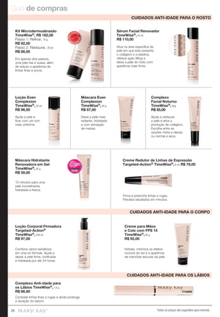 Guia de compras
Todos os preços são sugestões para revenda26
Complexo Anti-idade para
os Lábios TimeWise®, 1,6 g.
R$ 66,00
Combate linhas finas e rugas e ainda prolonga
a duração do batom.
Loção Corporal Firmadora
Targeted-Action®
TimeWise®, 236 ml.
R$ 97,00
Combina vários benefícios
em uma só fórmula. Ajuda a
deixar a pele firme, tonificada
e hidratada por até 24 horas.
Creme para Mãos
e Colo com FPS 15
TimeWise®, 85 g.
R$ 65,00
Hidrata, minimiza os efeitos
nocivos do sol e a aparência
de manchas escuras da pele.
Creme Redutor de Linhas de Expressão
Targeted-Action® TimeWise®, 6 ml. R$ 79,00
10 minutos para uma
pele incrivelmente
hidratada e fresca.
Loção Even
Complexion
TimeWise®, 29 ml.
R$ 96,00
Máscara Hidratante
Renovadora em Gel
TimeWise®, 85 g.
R$ 59,00
Máscara Even
Complexion
TimeWise®, 85 g.
R$ 67,00
Ajuda a pele a
ficar com um tom
mais uniforme.
Kit Microdermoabrasão
TimeWise®, R$ 162,00
Passo 1: Reﬁnar, 70 g.
R$ 92,00
Passo 2: Restaurar, 29 ml.
R$ 88,00
Em apenas dois passos,
uma pele lisa e suave, além
de reduzir a aparência de
linhas finas e poros.
Deixa a pele mais
radiante, hidratada
e com sensação
de maciez.
Firma e preenche linhas e rugas.
Perceba resultados em minutos.
CUIDADOS ANTI-IDADE PARA O ROSTO
CUIDADOS ANTI-IDADE PARA O CORPO
CUIDADOS ANTI-IDADE PARA OS LÁBIOS
MAIS
VENDID
O
M
A I S V E N
DIDO
Complexo
Facial Noturno
TimeWise®, 50g.
R$ 85,00
Sérum Facial Renovador
TimeWise®, 44 ml.
R$ 110,00
Ajuda a restaurar
a pele e ativa a
produção de colágeno.
Escolha entre as
opções mista a oleosa
ou normal a seca.
Atua na área específica da
pele em que está presente
o colágeno e a elastina,
oferece ação lifting e
deixa a pele do rosto com
aparência mais firme.
produção de colágeno.
 