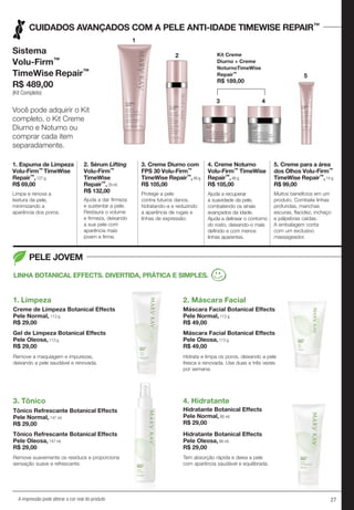 27A impressão pode alterar a cor real do produto
CUIDADOS AVANÇADOS COM A PELE ANTI-IDADE TIMEWISE REPAIR™
PELE JOVEM
1. Espuma de Limpeza
Volu-Firm™ TimeWise
Repair™,127 g.
R$ 69,00
Limpa e renova a
textura da pele,
minimizando a
aparência dos poros.
3. Creme Diurno com
FPS 30 Volu-Firm™
TimeWise Repair™,48 g.
R$ 105,00
Protege a pele
contra futuros danos,
hidratando-a e reduzindo
a aparência de rugas e
linhas de expressão.
4. Creme Noturno
Volu-Firm™ TimeWise
Repair™,48 g.
R$ 105,00
Ajuda a recuperar
a suavidade da pele,
combatendo os sinais
avançados da idade.
Ajuda a delinear o contorno
do rosto, deixando-o mais
definido e com menos
linhas aparentes.
5. Creme para a área
dos Olhos Volu-Firm™
TimeWise Repair™,14 g.
R$ 99,00
Muitos benefícios em um
produto. Combate linhas
profundas, manchas
escuras, flacidez, inchaço
e pálpebras caídas.
A embalagem conta
com um exclusivo
massageador.
2. Sérum Lifting
Volu-Firm™
TimeWise
Repair™,29 ml.
R$ 132,00
Ajuda a dar firmeza
e sustentar a pele.
Restaura o volume
e firmeza, deixando
a sua pele com
aparência mais
jovem e firme.
Sistema
Volu-Firm™
TimeWise Repair™
R$ 489,00
(Kit Completo)
Kit Creme
Diurno + Creme
NoturnoTimeWise
Repair™
R$ 189,00
Você pode adquirir o Kit
completo, o Kit Creme
Diurno e Noturno ou
comprar cada item
separadamente.
5
11
22
33 44
1. Limpeza 2. Máscara Facial
4. Hidratante3. Tônico
LINHA BOTANICAL EFFECTS. DIVERTIDA, PRÁTICA E SIMPLES.
Creme de Limpeza Botanical Effects
Pele Normal, 113 g.
R$ 29,00
Máscara Facial Botanical Effects
Pele Normal, 113 g.
R$ 49,00
Hidratante Botanical Effects
Pele Normal, 88 ml.
R$ 29,00
Tônico Refrescante Botanical Effects
Pele Normal, 147 ml.
R$ 29,00
Gel de Limpeza Botanical Effects
Pele Oleosa, 113 g.
R$ 29,00
Máscara Facial Botanical Effects
Pele Oleosa, 113 g.
R$ 49,00
Hidratante Botanical Effects
Pele Oleosa, 88 ml.
R$ 29,00
Tônico Refrescante Botanical Effects
Pele Oleosa, 147 ml.
R$ 29,00
Remove a maquiagem e impurezas,
deixando a pele saudável e renovada.
Hidrata e limpa os poros, deixando a pele
fresca e renovada. Use duas a três vezes
por semana.
Tem absorção rápida e deixa a pele
com aparência saudável e equilibrada.
Remove suavemente os resíduos e proporciona
sensação suave e refrescante.
 