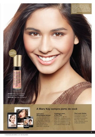 3
A impressão pode alterar a cor real do produto
The Look Online
Acompanhe todas as
novidades e a linha
completa de produtos
Mary Kay. Acesse
o site: marykay.com.br
e fique por dentro!
Catálogo Ame
a Sua Pele
Disponível no site da
Mary Kay: marykay.com.br,
você vai conhecer todas as
linhas de cuidados com a
pele e se apaixonar por ela
em todas as fases da vida.
Aplicativo
Maquiagem Virtual
Brinque com as cores
e monte um look com
o seu estilo. Disponível
na App Store e Google
Play. Busque por
Maquiagem Virtual
Mary Kay e divirta-se!
A Mary Kay sempre perto de você
NOVO! Brilho para os Lábios
NouriShine Plus™ Celebrate
R$ 33,00. Veja mais na página 7.
A modelo está usando as Sombras
Minerais Crystalline, Honey Spice e
Amber Blaze, a Máscara Alongadora
para Cílios Lash Love, o Blush Mineral
Strawberry Cream e a edição especial
Brilho para os Lábios NouriShine Plus™
Celebrate.
Edição
Especial!
EdiçãoEspecial!
 