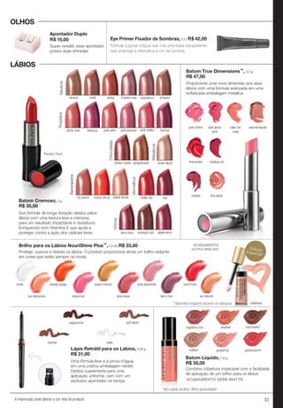33A impressão pode alterar a cor real do produto
LÁBIOS
OLHOS
Batom Cremoso, 3 g.
R$ 35,00
Batom True Dimensions™, 3,3 g.
R$ 47,00
Proporcione uma nova dimensão aos seus
lábios com uma fórmula avançada em uma
sofisticada embalagem metálica.
shell toffee frosted rose raisinberrytanned whisper
Neutros
amber suede gingerbread
Chocolates
Vinhos
berry kiss apple berrymidnight red
sheer blush
Metálicos
icy peach sunny citrus sweet nectar
Alaranjados
fuchsia
Rosados
dusty rose hibiscus pink satin pink melonpink passion
Batom Cremoso, 3 g.
R$ 35,00
tanned
Neutros
icy peach
Alaranjados
Rosados
dusty rose
Really Red
Uma fórmula leve e à prova d'água,
em uma prática embalagem retrátil.
Desliza suavemente para uma
aplicação uniforme, vem com um
exclusivo apontador na tampa.
Vermelhos
redreally red
raspberry ice sherbet chocoholic*raspberry ice
malted
ACABAMENTO SEMI-MATTE
Batom Líquido, 7,6 g.
R$ 35,00
Combina cobertura impecável com a facilidade
de aplicação de um brilho para os lábios.
Lápis Retrátil para os Lábios, 0,28 g.
R$ 31,00
neutral clear
soft blushcappuccino
pink chérie
ﬁrecracker
rosette
wild about
pink
sizzling red
ﬁrst blush
color me
coral
natural beauté
grapefruit
chocoholic*
guava punch
Sua fórmula de longa duração desliza pelos
lábios com uma textura leve e cremosa,
para um resultado impactante e duradouro.
Enriquecido com Vitamina E que ajuda a
proteger contra a ação dos radicais livres.
Super versátil, esse apontador
possui duas entradas.
Fórmula à prova d’água que cria uma base transparente
que prolonga e intensifica a cor da sombra.
Eye Primer Fixador de Sombras,8,5g R$ 42,00
Apontador Duplo
R$ 15,00
ACABAMENTO
ULTRA BRILHO!
Protege, suaviza e hidrata os lábios. O produto proporciona ainda um brilho radiante
em cores que estão sempre na moda.
Brilho para os Lábios NouriShine Plus™, 4,5 ml. R$ 33,00
mango tango
pink luster berry tart
rock'n'red
shock tart
pink diamonds
au naturelsun blossoms
icicle beach bronze
celebrate
EdiçãoEspecial!*
* Item saindo de linha. Última oportunidade!
* Disponível enquanto durarem os estoques
 