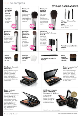 Guia de compras
Todos os preços são sugestões para revenda34
Pincel para Lábios (retrátil)
R$ 10,00
Esponjas
Cosméticas
R$ 11,00
2 unidades
Kit para Sobrancelhas
R$ 15,00
Inclui:
Mini pinça, mini pincel
e mini escova.
Pincel
para Pó
Compacto
R$ 13,00
Pincel
Compacto
para Blush
R$ 9,00
Aplicadores para Sombra
R$ 9,00
2 unidades
Mini Estojo Compacto
R$ 52,00 (vazio)
Pincel para
o Côncavo
dos Olhos
R$ 18,00
Pincel para
Esfumar
R$ 18,00
Pincel para
Corretivo e
Sombra em
Creme
R$ 18,00
Pincel Duo
Sombrancelha/Delineador
R$ 18,00
Pincel para
Blush
R$ 32,00
Pincel para
Pó Facial
R$ 36,00
Mini Estojo Compacto
Edição Especial de
Aniversário R$ 52,00 (vazio)
Estojo Compacto
R$ 61,00 (vazio)
ESTOJOS E APLICADORES
Estojo Compacto Pro®
R$ 110,00 (vazio)
Mini Estojo Compacto
Aniversário R$ 52,00 (vazio)
Ele vem com um
cristal Swarovski
dourado, simbolizando
o quanto as ações de
uma pessoa podem
transformar o mundo.
Tudo o que você precisa
em um único estojo. Ele
mantém todas as suas
maquiagens e aplicadores
organizados para que
você crie uma maquiagem
completa e customizável
do início ao fim.
Prático, cabe em qualquer
lugar. O sistema de refil
magnético possibilita
diversas combinações,
desde pó compacto,
sombras, blush mineral ou
pó bronzeador. Customize
como quiser!
Perfeito para
definir a linha
do côncavo
e dar mais
profundidade
ao olhar.
Desenvolvido para
um acabamento
preciso, criando
um look esfumado
e dramático.
Cobertura
impecável
na aplicação
de produtos
de fórmulas
cremosas.
Dois em um,
com um lado
você penteia
e com o outro
você delineia
seus cílios e
sobrancelhas.
Cerdas macias,
longas e de
formato ideal
para a aplicação
do Blush Mineral
Mary Kay®.
Sua cerdas
macias e
porosas
permitem que a
quantidade ideal
do produto seja
aplicada sobre
a pele.
O sistema de refil magnético
permite que você customize
infinitas combinações,
com sombras, blushes,
pós compactos ou pós
bronzeadores. Você ainda
pode completá-lo com
aplicadores e com o
Batom Cremoso, o Brilho
para os Lábios, o Batom
True Dimensions ou
o Batom Líquido.
EdiçãoEspecial!*
Cerdas macias,
para a aplicação
do Blush Mineral
N
OVO!
NOVO!
Eu quero!
N
OVO!
NOVO!
Eu quero!
N
OVO!
NOVO!
Eu quero!
sobrancelhas.
N
OVO!
NOVO!
Eu quero!
N
OVO!
NOVO!
Eu quero!
N
OVO!
NOVO!
Eu quero!
* Disponível enquanto durarem os estoques
 
