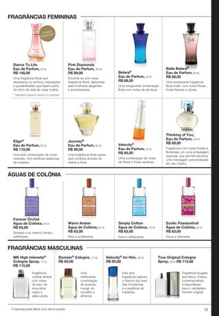 35A impressão pode alterar a cor real do produto
Forever Orchid
Água de Colônia, 50 ml.
R$ 63,00
Simples e ao mesmo tempo
sofisticada.
Warm Amber
Água de Colônia, 50 ml.
R$ 63,00
Rica e acolhedora.
Simply Cotton
Água de Colônia, 50 ml.
R$ 63,00
Pura e refrescante.
Exotic Passionfruit
Água de Colônia, 50 ml.
R$ 63,00
Doce e marcante.
Belara®
Eau de Parfum, 50 ml.
R$ 88,00
Uma revigorante combinação
floral com notas de almíscar.
Bella Belara®
Eau de Parfum, 50 ml.
R$ 88,00
Uma exuberante fragrância
floral frutal, com notas florais,
frutas frescas e doces.
Elige®
Eau de Parfum, 50 ml.
R$ 110,00
Uma leve combinação de notas
orientais, com exóticas essências
de madeira.
Journey®
Eau de Parfum, 50 ml.
R$ 99,00
Uma fragrância floral suave,
que combina aromas de
menta e lírios.
Velocity®
Eau de Parfum, 50 ml.
R$ 95,00
Uma combinação de notas
de flores e frutas exóticas.
Pink Diamonds
Eau de Parfum, 60 ml.
R$ 99,00
Encante-se com essa
fragrância floral, elaborada
para mulheres elegantes
e encantadoras.
Dance To Life
Eau de Parfum, 50 ml.
R$ 149,00
Uma fragrância floral que
representa os sonhos, inspirações
e possibilidades que fazem parte
do ritmo de vida de cada mulher.
Thinking of You,
Eau de Parfum, 29 ml.
R$ 89,00
Fragrância com notas frutais e
florientais, em uma embalagem
especial, que permite escrever
uma mensagem personalizada
em seu interior.
FRAGRÂNCIAS FEMININAS
ÁGUAS DE COLÔNIA
Forever Orchid
Água de Colônia,
FRAGRÂNCIAS MASCULINAS
Fragrância
oriental âmbar
com notas
de topo de
erva-doce
negra e
sálvia prata.
MK High Intensity®
Cologne Spray, 73 ml.
R$ 115,00
Uma
refrescante
combinação
de lavanda,
musgo de
carvalho e
almíscar.
Domain® Cologne, 73 ml.
R$ 85,00
Esta leve
fragrância captura
o frescor dos ares
das montanhas
e a essência de
madeiras.
Velocity® for Him, 59 ml.
R$ 95,00
True Original Cologne
Spray, 59 ml. R$ 115,00
Fragrância fougère
aromática. Fresca,
contemporânea
e espontânea
para o verdadeiro
homem original.
Pink DiamondsDance To Life
FRAGRÂNCIAS FEMININAS
Edição
Especial!*
* Disponível enquanto durarem os estoques
 