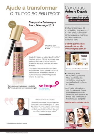 A cada Brilho para os Lábios NouriShine Plus™
Celebrate vendido, R$ 1,00 será doado para
o Instituto Se Toque, que colabora com
a causa da educação a respeito do câncer
de mama.
Com duas cores que se misturam criando
um tom natural, o Brilho proporciona lábios
hidratados com acabamento brilhante e
é uma cor especial em homenagem aos
50 anos da Mary Kay.
Ajude a transformar
o mundo ao seu redor
Campanha Beleza que
Faz a Diferença 2013
Para conhecer mais sobre o Instituto
Se Toque, acesse: www.setoque.org.br
Brilho para os Lábios
NouriShine Plus™ Celebrate
R$ 33,00
Maquiador Global da Mary Kay
Divirta-se combinando o Brilho Celebrate
com outras cores do Brilho para os Lábios
NouriShine Plus™ ou utilize-o sozinho para
um look natural. Além de ficar linda, você
contribuirá para uma causa nobre.”
Gregg Brockington
Edição
Especial!*
* Disponível enquanto durarem os estoques
Concurso
Antes e Depois
CONCURSO ANTES E DEPOIS
VOCÊ SE TRANSFORMA. O MUNDO TAMBÉM.
Em homenagem aos 50
anos da Mary Kay no mundo
e 15 no Brasil, fizemos um
concurso para as mulheres
se transformarem e
fazerem o bem.
• A Mary Kay doará
R$ 10.000,00 para uma
ONG escolhida pelas
vencedoras e que apoie
causas ligadas à mulheres
e crianças.
• A primeira colocada e a
sua Consultora de Beleza
Independente ganharão
uma consultoria especial de
beleza para continuar sua
transformação completa!
PARABÉNS ÀS GANHADORAS!
Confira quem são as
vencedoras no site:
www.marykay.com.br.
ANTES
DEPOIS
7
A impressão pode alterar a cor real do produto
 