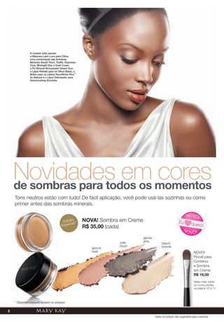 glacier
gray
apricot
twist
pale
blush
beach
blonde
Novidades em coresde sombras para todos os momentos
Tons neutros estão com tudo! De fácil aplicação, você pode usá-las sozinhas ou como
primer antes das sombras minerais.
NOVA! Sombra em Creme
R$ 35,00 (cada)
A modelo está usando
a Máscara Lash Love para Cílios,
uma combinação das Sombras
Minerais Sweet Plum, Truffle, Espresso,
Coal, Midnight Star e Gold Coast;
o Pó Mineral Bronzeador Desert Sun,
o Lápis Retrátil para os Olhos Black, o
Brilho para os Lábios NouriShine Plus™
Au Naturel e o Lápis Delineador para
Sobrancelhas Brunette.
primer antes das sombras minerais.
N
OVO!
NOVO!
Eu quero!
NOVO!
Pincel para
Corretivo
e Sombra
em Creme
R$ 18,00
Saiba mais sobre
os novos pincéis
na página 10 e 11.
Edição
Especial!*
* Disponível enquanto durarem os estoques
Todos os preços são sugestões para revenda
8
 