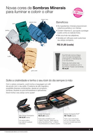 Solte a criatividade e tenha o seu look do dia sempre à mão
Com o estojo compacto, você monta a maquiagem em reﬁl
de acordo com o seu estilo. O sistema de reﬁl magnético
possibilita diversas combinações, desde pó compacto,
sombras, blushes ou pós bronzeadores e aplicadores.
Você monta o seu estojo como quiser!
Benefícios
• Os ingredientes minerais proporcionam
cobertura perfeita e cor intensa;
• Contém Vitamina E, que ajuda a proteger
a pele contra os radicais livres;
• Não acumula nas pálpebras;
• Vendida em reﬁl para você customizar
seu estojo compacto.
Novas cores de Sombras Minerais
para iluminar e colorir o olhar
Estojo Compacto
R$ 61,00 (vazio)
Você pode completá-lo com
o Batom Cremoso, Brilho para os
Lábios NouriShine Plus™, o Batom
True Dimensions ou o Batom Líquido.
Mini Estojo Compacto
R$ 52,00 (vazio)
Um estojo prático,
que cabe em qualquer
necessáire.
Estojo Compacto Pro®
R$ 110,00 (vazio)
Tudo o que você precisa
em um único estojo. Tenha
um look completo para levar
onde quiser.
look
• Os ingredientes minerais proporcionam
cobertura perfeita e cor intensa;
• Contém Vitamina E, que ajuda a proteger
a pele contra os radicais livres;
• Não acumula nas pálpebras;
• Vendida em reﬁl para você customizar
para iluminar e colorir o olhar
gold coast
classic navy
peacok blue
jade
truffle
sterling
R$ 21,00 (cada)
N
OVO!
NOVO!
Eu quero!
Sua fórmula à prova d´água
cria uma base transparente,
prolongando e intensiﬁcando
a cor da sombra.
Deixe seu look ainda mais
iluminado e duradouro com o
Eye Primer Fixador de Sombras,
R$ 42,00
Sua fórmula à prova d´água
cria uma base transparente,
a cor da sombra.
9
A impressão pode alterar a cor real do produto
 