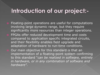  Floating-point operations are useful for computations
involving large dynamic range, but they require
significantly more resources than integer operations.
 FPGAs offer reduced development time and costs
compared to application specific integrated circuits,
and their flexibility enables field upgrade and
adaptation of hardware to run-time conditions.
 Our main objective for this standard is that an
implementation of a floating-point system confirming
to this standard “can be realized in software, entirely
in hardware, or in any combination of software and
hardware”.
 