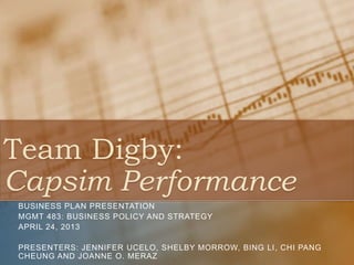 Team Digby:
Capsim Performance
BUSINESS PLAN PRESENTATION
MGMT 483: BUSINESS POLICY AND STRATEGY
APRIL 24, 2013
PRESENTERS: JENNIFER UCELO, SHELBY MORROW, BING LI, CHI PANG
CHEUNG AND JOANNE O. MERAZ
 