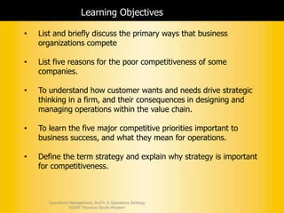 Operations Management, 2e/Ch. 4 Operations Strategy
©2007 Thomson South-Western
Learning Objectives
• List and briefly discuss the primary ways that business
organizations compete
• List five reasons for the poor competitiveness of some
companies.
• To understand how customer wants and needs drive strategic
thinking in a firm, and their consequences in designing and
managing operations within the value chain.
• To learn the five major competitive priorities important to
business success, and what they mean for operations.
• Define the term strategy and explain why strategy is important
for competitiveness.
 