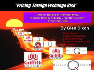 Currency Hedging in Turbulent times,Currency Hedging in Turbulent times,
Executive Briefing Seminar, Grace Hotel, SydneyExecutive Briefing Seminar, Grace Hotel, Sydney
1010thth
November 2003November 2003
““Pricing Foreign Exchange Risk”Pricing Foreign Exchange Risk”
By Glen DixonBy Glen Dixon
Acting LecturerActing Lecturer
School of Accounting,School of Accounting,
Banking & Finance,Banking & Finance,
Faculty of Commerce andFaculty of Commerce and
ManagementManagement
 