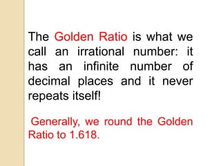 The Golden Ratio is what we
call an irrational number: it
has an infinite number of
decimal places and it never
repeats itself!
Generally, we round the Golden
Ratio to 1.618.
 