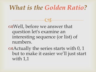 
Well, before we answer that
question let's examine an
interesting sequence (or list) of
numbers.
Actually the series starts with 0, 1
but to make it easier we’ll just start
with 1,1
What is the Golden Ratio?
 