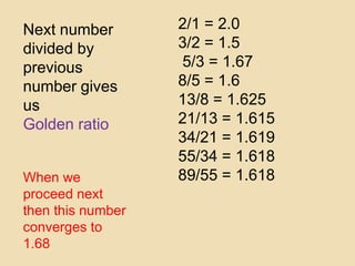 Next number
divided by
previous
number gives
us
Golden ratio
When we
proceed next
then this number
converges to
1.68
2/1 = 2.0
3/2 = 1.5
5/3 = 1.67
8/5 = 1.6
13/8 = 1.625
21/13 = 1.615
34/21 = 1.619
55/34 = 1.618
89/55 = 1.618
 