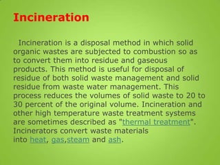Incineration
Incineration is a disposal method in which solid
organic wastes are subjected to combustion so as
to convert them into residue and gaseous
products. This method is useful for disposal of
residue of both solid waste management and solid
residue from waste water management. This
process reduces the volumes of solid waste to 20 to
30 percent of the original volume. Incineration and
other high temperature waste treatment systems
are sometimes described as "thermal treatment".
Incinerators convert waste materials
into heat, gas,steam and ash.
 