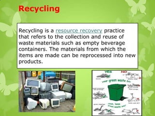 Recycling
Recycling is a resource recovery practice
that refers to the collection and reuse of
waste materials such as empty beverage
containers. The materials from which the
items are made can be reprocessed into new
products.
 