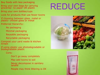 REDUCE
Buy foods with less packaging
Bring your own bags for carrying
groceries- no paper OR plastic
Bring your own bottles/cups
Look for products that use fewer toxins
If choosing between glass, metal or
plastic- choose glass or metal
Preferred Hierarchy:
No packaging
Minimal packaging
Reusable packaging
Recyclable packaging
Compost your yard waste & kitchen
scraps
If using plastic use photodegradable or
biodegradable plastic
Cons:
Don’t go away completely
May add toxins to soil
Never decompose in sanitary
landfill
People may think littering is OK
 