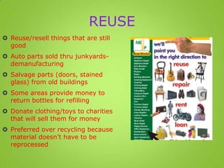 REUSE
 Reuse/resell things that are still
good
 Auto parts sold thru junkyards-
demanufacturing
 Salvage parts (doors, stained
glass) from old buildings
 Some areas provide money to
return bottles for refilling
 Donate clothing/toys to charities
that will sell them for money
 Preferred over recycling because
material doesn’t have to be
reprocessed
 