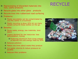 RECYCLE Reprocessing of discarded materials into
new, useful products.
 Recycle glass into other glass products
 Recycle tires into rubberized road surfacing
 Problems:
 Plastic recyclables can be contaminated by
one PVC bottle in a truckload
 Plastic recycling is down 50% b/c so many
people consume these bottles on the go.
 Benefits:
 Saves water, energy, raw materials, land
space
 Lowers demand for raw resources- less
deforestation, mining
 Producing aluminum from scrap instead
of bauxite ore cuts energy need by 95%
 Reduces pollution
 Makes one think about waste they produce
 Cut waste volumes & reduce pressure on
landfills
 Reduces litter problems
 