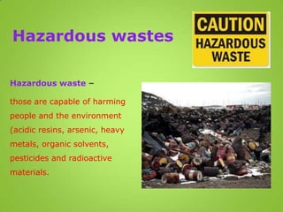 Hazardous wastes
Hazardous waste –
those are capable of harming
people and the environment
(acidic resins, arsenic, heavy
metals, organic solvents,
pesticides and radioactive
materials.
 