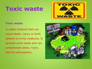 Toxic waste
Toxic waste
is waste material that can
cause death, injury or birth
defects to living creatures. It
spreads quite easily and can
contaminate lakes, rivers,
and the atmosphere.
 