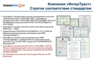 Компания «ИнтерТраст»
Строгое соответствие стандартам
• Сертификат соответствия системы менеджмента качества
требованиям ГОСТ Р ИСО 9001-2001. (Сертификат
соответствия ГОСТ Р ИСО 9001-2001 ГОССТАНДАРТ России К
№ 00866 регистрационный № РОСС RU.ИС16.К00024 от
23.07.2002)
• Сертификат соответствия Runs with Lotus Notes компании
IBM/Lotus – 1996 г.
• Свидетельство РОСПАТЕНТа № 990954 от 27.12.1999 об
официальной регистрации программы для ЭВМ
«CompanyMedia©
»
• Сертификат соответствия программы для ЭВМ
«CompanyMedia©
» требованиям по характеристикам
качества СТУ 115.007-2001, выданный «РОСИНФОСЕРТ»
Минсвязи РФ
• Сертификат соответствия № 1674 от 5.09 2008 г. ФСТЭК
России, подтверждающий наличие встроенных средств
защиты информации отвечающих требованиям № РОСС
RU.0001.01БИ00.
• 16 Сертификатов качества Госстандарта России на ПО
Компании.
 