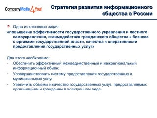 Стратегия развития информационногоСтратегия развития информационного
общества в Россииобщества в России
 Одна из ключевых задач:
«повышение эффективности государственного управления и местного
самоуправления, взаимодействия гражданского общества и бизнеса
с органами государственной власти, качества и оперативности
предоставления государственных услуг»
Для этого необходимо:
- Обеспечить эффективный межведомственный и межрегиональный
информационный обмен;
- Усовершенствовать систему предоставления государственных и
муниципальных услуг
- Увеличить объемы и качество государственных услуг, предоставляемых
организациям и гражданам в электронном виде.
 