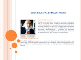TEORÍA EDUCATIVA DE PAULO FREIRE
Humanización educativa
Para favorecer la liberación de los seres humanos, Freire sugiere
que los educadores deben adoptar una actitud de identificación
con los oprimidos que los conduzca hacia la humanización de los
procesos educativos. Es decir, que sus prácticas se fundamenten
en la toma de posesión de la realidad, denuncia de las
estructuras deshumanizantes y propuesta de estructuras
humanizantes. En pocas palabras: “El camino a la humanización
es la transformación de la estructura que deshumaniza”.
Sobre las prácticas educativas
María Adela Rey Leyes menciona en su documento –aludiendo al pensamiento Freireano- que
las prácticas educativas implican una concepción de hombre y de mundo, donde el hombre es un
ser inconcluso, en una búsqueda permanente, que es ético y con una naturaleza social e
histórica.
 