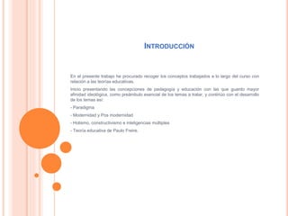 INTRODUCCIÓN
En el presente trabajo he procurado recoger los conceptos trabajados a lo largo del curso con
relación a las teorías educativas.
Inicio presentando las concepciones de pedagogía y educación con las que guardo mayor
afinidad ideológica, como preámbulo esencial de los temas a tratar, y continúo con el desarrollo
de los temas así:
- Paradigma
- Modernidad y Pos modernidad
- Holismo, constructivismo e inteligencias múltiples
- Teoría educativa de Paulo Freire.
 