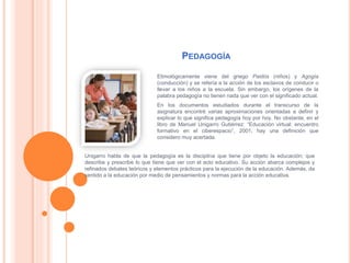 PEDAGOGÍA
Etimológicamente viene del griego Paidós (niños) y Agogía
(conducción) y se refería a la acción de los esclavos de conducir o
llevar a los niños a la escuela. Sin embargo, los orígenes de la
palabra pedagogía no tienen nada que ver con el significado actual.
En los documentos estudiados durante el transcurso de la
asignatura encontré varias aproximaciones orientadas a definir y
explicar lo que significa pedagogía hoy por hoy. No obstante, en el
libro de Manuel Unigarro Gutiérrez: “Educación virtual: encuentro
formativo en el ciberespacio”, 2001, hay una definición que
considero muy acertada.
Unigarro habla de que la pedagogía es la disciplina que tiene por objeto la educación; que
describe y prescribe lo que tiene que ver con el acto educativo. Su acción abarca complejos y
refinados debates teóricos y elementos prácticos para la ejecución de la educación. Además, da
sentido a la educación por medio de pensamientos y normas para la acción educativa.
 