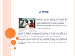 EDUCACIÓN
La educación es la suma de la instrucción escolar y el
aprendizaje. Deriva de la interacción social y se da en todas
las esferas de la vida, contrario a los que se podría pensar
de que educarse es una acción que sólo depende de la
asistencia a una institución que imparte conocimientos.
Según Ricardo Nassif la educación se da cuando la práctica
alimenta a la teoría y ésta a su vez se vuelve sobre la
práctica para enriquecerla.
Los filósofos griegos del siglo IV A.C. creían que la educación estaba íntimamente ligada con la
promoción de la libertad humana mediante el desarrollo de las capacidades innatas de los
individuos para: pensar por sí mismos, deliberar, juzgar y escoger sobre sus reflexiones
racionales. Esta postura coincide en gran medida con el constructivismo educativo.
En mi criterio el conocimiento que adquirimos mediante la instrucción no nos educa si no le
hallamos aplicabilidad en el mundo real. Por una parte es necesario conocer los diferentes
paradigmas existentes en torno a los objetos de estudio y, mediante la práctica, la interacción
con otros y el espíritu crítico, debemos ser capaces de construir e interiorizar nuevos
conocimientos.
 