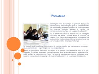 PARADIGMA
Paradigma viene de “ejemplo o ejemplar”. Son pautas
reconocidas y aceptadas para guiar el comportamiento,
las relaciones y el desenvolvimiento de los individuos en
los diversos contextos sociales y campos del
conocimiento, como el que nos ocupa en la educación.
En el ámbito educativo en medios web, un paradigma
educativo es según Thomas Kuhn el conjunto de
realizaciones científicas universalmente reconocidas que
proporcionan modelos de problemas o soluciones a una
comunidad científica durante cierto tiempo.
Su vigencia está supeditada al surgimiento de nuevos modelos que los desplacen o mejoren,
causando revolución y logrando generar nuevos paradigmas.
Hablar de paradigmas educativos no implica a mi parecer una obediencia ciega a lo que
proponen. Incluso los docentes o los que queremos llegar a serlo en el futuro debemos echar
mano también de nuestro espíritu crítico y, a partir de las diferentes posturas existentes, sacar
nuestras propias conclusiones en pro de mejorar la educación y de nuestro ejercicio docente.
 