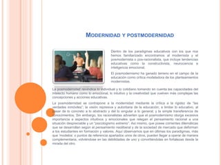 MODERNIDAD Y POSTMODERNIDAD
Dentro de los paradigmas educativos con los que nos
hemos familiarizado encontramos al modernista y el
posmodernista o pos-racionalista, que incluye tendencias
educativas como la constructivista, neurociencia e
inteligencia emocional.
El posmodernismo ha ganado terreno en el campo de la
educación como crítica modeladora de los planteamientos
modernistas.
La posmodernidad reivindica lo individual y lo cotidiano tomando en cuenta las capacidades del
intelecto humano como lo emocional, lo intuitivo y la creatividad que vuelven más complejas las
concepciones y acciones educativas.
La posmodernidad se contrapone a la modernidad mediante la crítica a la rigidez de “las
verdades inmóviles”; la visión represiva y autoritaria de la educación; a limitar lo educativo, al
pasar de lo concreto a lo abstracto y del lo singular a lo general; y la simple transferencia de
conocimientos. Sin embargo, los racionalistas advierten que el posmodernismo otorga excesiva
importancia a aspectos intuitivos y emocionales que relegan el pensamiento racional a una
situación despreciable y un “psicologismo extremo”. Así mismo, que posee corrientes dilemáticas
que se desarrollan según el pensamiento neoliberal y de la sociedad de mercado que deforman
a los estudiantes en formación y valores. Aquí observamos que en últimas los paradigmas, más
que ‘modelos’ o puntos de referencia apartados unos de otros, pueden llegar a operar de manera
complementaria, volviéndose en las debilidades de uno y convirtiéndolas en fortalezas desde la
mirada del otro.
 