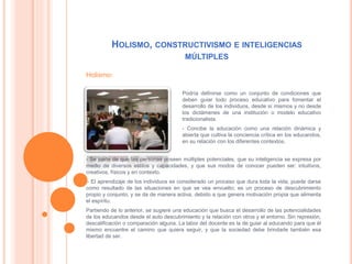 HOLISMO, CONSTRUCTIVISMO E INTELIGENCIAS
MÚLTIPLES
Podría definirse como un conjunto de condiciones que
deben guiar todo proceso educativo para fomentar el
desarrollo de los individuos, desde sí mismos y no desde
los dictámenes de una institución o modelo educativo
tradicionalista.
- Concibe la educación como una relación dinámica y
abierta que cultiva la conciencia crítica en los educandos,
en su relación con los diferentes contextos.
- Se parte de que las personas poseen múltiples potenciales, que su inteligencia se expresa por
medio de diversos estilos y capacidades, y que sus modos de conocer pueden ser: intuitivos,
creativos, físicos y en contexto.
-- El aprendizaje de los individuos es considerado un proceso que dura toda la vida; puede darse
como resultado de las situaciones en que se vea envuelto; es un proceso de descubrimiento
propio y conjunto; y se da de manera activa, debido a que genera motivación propia que alimenta
el espíritu.
Partiendo de lo anterior, se sugiere una educación que busca el desarrollo de las potencialidades
de los educandos desde el auto descubrimiento y la relación con otros y el entorno. Sin represión,
descalificación o comparación alguna. La labor del docente es la de guiar al educando para que él
mismo encuentre el camino que quiera seguir, y que la sociedad debe brindarle también esa
libertad de ser.
Holismo:
 