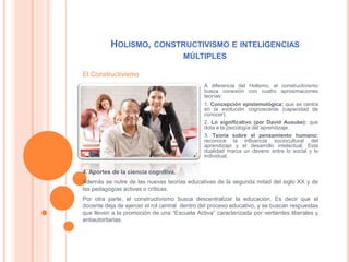 HOLISMO, CONSTRUCTIVISMO E INTELIGENCIAS
MÚLTIPLES
A diferencia del Holismo, el constructivismo
busca conexión con cuatro aproximaciones
teorías:
1. Concepción epistemológica: que se centra
en la evolución cognoscente (capacidad de
conocer).
2. Lo significativo (por David Ausube): que
dota a la psicología del aprendizaje.
3. Teoría sobre el pensamiento humano:
reconoce la influencia sociocultural del
aprendizaje y el desarrollo intelectual. Esta
dualidad marca un devenir entre lo social y lo
individual.
4. Aportes de la ciencia cognitiva.
Además se nutre de las nuevas teorías educativas de la segunda mitad del siglo XX y de
las pedagogías activas o críticas.
Por otra parte, el constructivismo busca descentralizar la educación. Es decir que el
docente deja de ejercer el rol central dentro del proceso educativo, y se buscan respuestas
que lleven a la promoción de una “Escuela Activa” caracterizada por vertientes liberales y
antiautoritarias.
El Constructivismo
 
