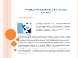 HOLISMO, CONSTRUCTIVISMO E INTELIGENCIAS
MÚLTIPLES
Es una teoría desarrollada por el Dr. Howard Gadrner en la que
define 8 tipos de inteligencias propias de todo individuo pero
que desarrolla en diferentes proporciones desde la niñez hasta
la etapa adulta. Las inteligencias son: musical, corporal o
cinestésica, lingüística, lógico matemática, espacial,
interpersonal, intrapersonal y naturalista.
En un aparte, Fernando Lapalma destaca que la educación tradicional promueve en mayor
medida el desarrollo de las inteligencias lingüística y espacial. Por ello sugiere que debe
replantearse la educación puesto que se está desperdiciando la posibilidad de que los individuos
se desarrollen en otras inteligencias que favorezcan su libre desenvolvimiento y autonomía futura.
Así mismo, habla de los riesgos de la inadecuada intervención de docentes, padres y directivos,
por ejemplo, en cuanto a que así como pueden generar condiciones que actúen como
cristalizantes para el desarrollo de los individuos (aspectos motivacionales y reconocimiento)
pueden generar otras paralizantes (desaprobación, represión o comparación).
La teoría de las inteligencias múltiples contribuye a tener un panorama más amplio a la hora de
evaluar las capacidades o dificultades de un individuo dentro del proceso educativo. Además,
ayuda a comprender que no hay personas más capaces que otras sino que cada quién tiene un
desarrollo cognitivo diferente.
Inteligencias múltiples:
 