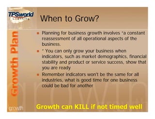 When to Grow?
 Planning for business growth involves “a constant
reassessment of all operational aspects of the
business.
 ” You can only grow your business when
indicators, such as market demographics, financial
stability and product or service success, show that
you are ready
 Remember indicators won't be the same for all
industries, what is good time for one business
could be bad for another
 