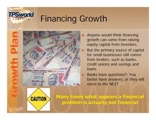 Financing Growth
 Anyone would think financing
growth can come from raising
equity capital from investors,
 But the primary source of capital
for small businesses still comes
from lenders, such as banks,
credit unions and savings and
loans.
 Banks have questions?: You
better have answers, or they will
move to the NEXT
 