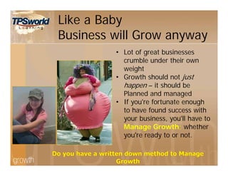 Like a Baby
Business will Grow anyway
• Lot of great businesses
crumble under their own
weight
• Growth should not just
happen – it should be
Planned and managed
• If you're fortunate enough
to have found success with
your business, you'll have to
Manage Growth; whether
you're ready to or not.
 