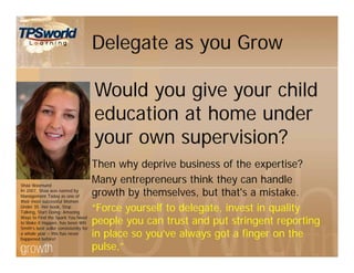 Delegate as you Grow
Then why deprive business of the expertise?
Many entrepreneurs think they can handle
growth by themselves, but that's a mistake.
“Force yourself to delegate, invest in quality
people you can trust and put stringent reporting
in place so you’ve always got a finger on the
pulse,”
Sháá Wasmund
In 2007, Shaa was named by
Management Today as one of
their most successful Women
Under 35. Her book, Stop
Talking, Start Doing: Amazing
Ways to Find the Spark You Need
to Make it Happen, has been WH
Smith’s best seller consistently for
a whole year – this has never
happened before!
Would you give your child
education at home under
your own supervision?
 