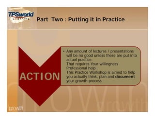ACTION
• Any amount of lectures / presentations
will be no good unless these are put into
actual practice.
That requires Your willingness
Professional help .
This Practice Workshop is aimed to help
you actually think, plan and document
your growth process
Part Two : Putting it in Practice
 