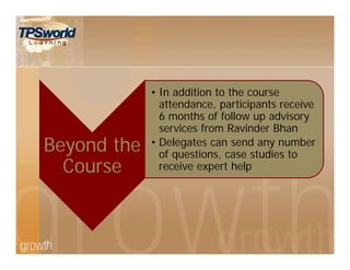 Beyond the
Course
• In addition to the course
attendance, participants receive
6 months of follow up advisory
services from Ravinder Bhan
• Delegates can send any number
of questions, case studies to
receive expert help
 