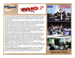 Ravinder Bhan
For over two decades, Ravinder Bhan has helped companies in India and Middle East to grow
and deliver real business results year after year. Making transformation his mission, Ravinder is
one of the region’s most sought-after advisor and thought-leaders on the topic of achieving
sustained growth.
Ravinder does not teach from books or published articles but from his own valuable experience
of what he has actually got done and delivered in companies he worked for either in the senior
management position or as an external advisor. He analyses and understands the real issues
facing a company of any size and crafts a solution unique to the company.
Ravinder has worked with small, medium and large organization for over 25 years, be it big
giants like Crompton Greaves, Larsen & Toubro, Schneider or GE; medium sized manufacturers
like Jyoti Ltd. Voltamp Transformers and Switchgear, or small organizations like Delta
Engineering, Uptime Engineers, High Volt Electrical. He delivers powerful solutions based on his
own experiences and world best practices, helping organizations to gain from his extensive
experience of ‘what really worked” and “what actually did not”.
Reminder's methodology is not that of a teacher but of an enabler and facilitator to unearths
the knowledge and potential already available in individuals and organizations. Right from the
formative days of his career when he set up the first ever training center for India’s largest
engineering conglomerate, Ravinder has trained over 2000 engineers, managers and
entrepreneurs – using his unique and inimitable style of training that helps the participants
‘grow corn rather than eat corn’. He customizes each course or assignment delivery to meet
the unique needs of the group or organization and enables them to find their own ‘Powerful
Solutions’ rather than make a blind copy of what others have done.
Ravinder is an avid user of professional social media which aids in sharing knowledge and
keeping abreast with the current trends and best practices. He is personally connected with over
3000 global experts of repute, moderates 5 Linkedin Groups, conducts and directs International
Conferences around the world.
But above all, Ravinder is a firm believer in not just delivering the solution but bringing about
the actual transformation in individuals/organizations. To ensure this, he invariably
provides a 6 months post training aid to the participants, making sure the training or the
advisory service he delivered has actually helped in the much needed transformation.
 