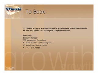 To Book
To request a course at your location for your team or to find the schedule
for our next public courses in your city please contact
Merin Rinu
Executive Manager
TPS Management Consultants,
E : merin.rinu@tpsworldlearning.com
W: www.tpsworldlearning.com
M : +971 55 9266168
 